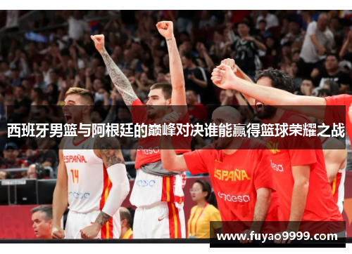 西班牙男篮与阿根廷的巅峰对决谁能赢得篮球荣耀之战