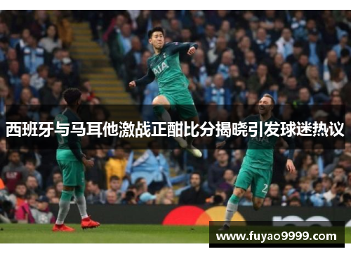 西班牙与马耳他激战正酣比分揭晓引发球迷热议