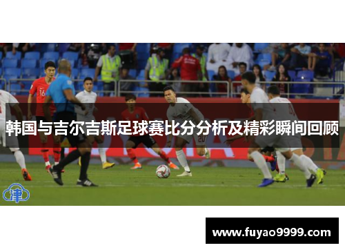 韩国与吉尔吉斯足球赛比分分析及精彩瞬间回顾