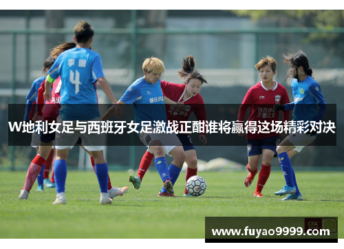 W地利女足与西班牙女足激战正酣谁将赢得这场精彩对决